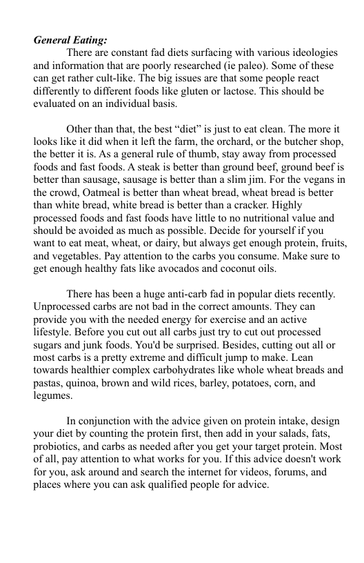 General Eating: There are constant fad diets surfacing with various ideologies and information that are poorly researched (ic paleo). Some of these can get rather cult-like. The big issues are that some people react differently to different foods like gluten or lactose. This should be evaluated on an individual basis; Other than that, the best “diet” i just to eat clean. The more it looks like it did when it left the farm, the orchard, or the butcher shop, the better it is. As a general rule of thumb, stay away from processed foods and fast foods. A steak is better than ground beef, ground beef is better than sausage, sausage is better than a slim jim. For the vegans in the crowd, Oatmeal s better than wheat bread, wheat bread is better than white bread, white bread is better than a cracker. Highly processed foods and fast foods have little to no nutritional value and should be avoided as much as possible. Decide for yourself if you want to eat meat, wheat, or dairy, but always get enough protein, fruits, and vegetables. Pay attention o the carbs you consume. Make sure to get enough healthy fats like avocados and coconut oils. There has been a huge anti-carb fad in popular diets recently. Unprocessed carbs are not bad in the correct amounts. They can provide you with the needed energy for exercise and an active lifestyle. Before you cut out all carbs just try to cut out processed sugars and junk foods. You’d be surprised. Besides, cutting out all or most carbs is a pretty extreme and difficult jump to make. Lean towards healthier complex carbohydrates like whole wheat breads and pastas, quinoa, brown and wild rices, barley, potatoes, corn, and legumes. In conjunction with the advice given on protein intake, design your diet by counting the protein first, then add in your salads, fats, probiotics, and carbs as needed after you get your target protein. Most of all, pay attention to what works for you. If this advice doesn’t work for you, ask around and search the internet for videos, forums, and places where you can ask qualified people for advice